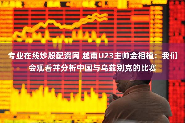 专业在线炒股配资网 越南U23主帅金相植：我们会观看并分析中国与乌兹别克的比赛