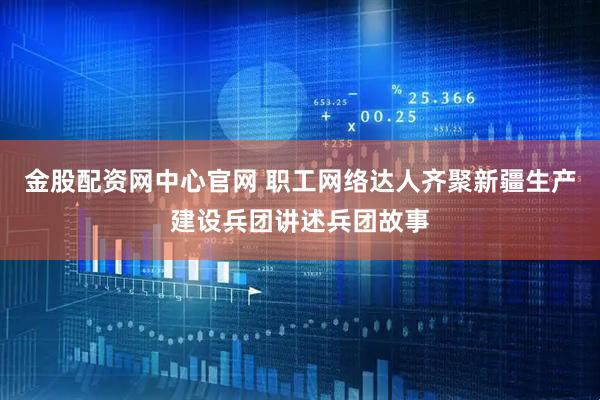 金股配资网中心官网 职工网络达人齐聚新疆生产建设兵团讲述兵团故事