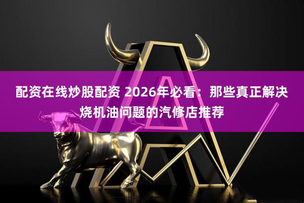 配资在线炒股配资 2026年必看：那些真正解决烧机油问题的汽修店推荐