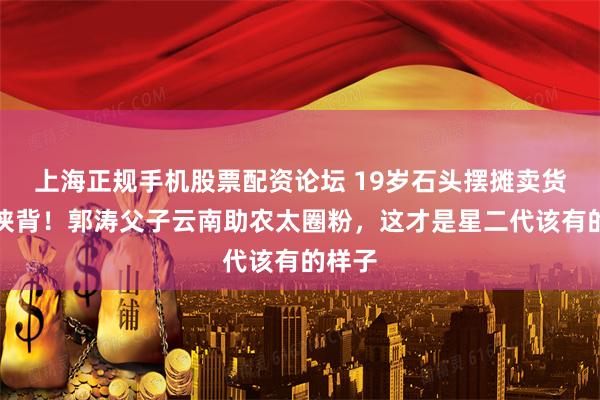 上海正规手机股票配资论坛 19岁石头摆摊卖货汗流浃背！郭涛父子云南助农太圈粉，这才是星二代该有的样子