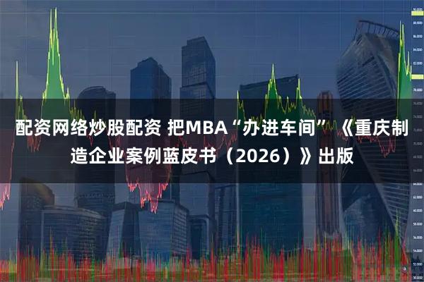 配资网络炒股配资 把MBA“办进车间” 《重庆制造企业案例蓝皮书（2026）》出版
