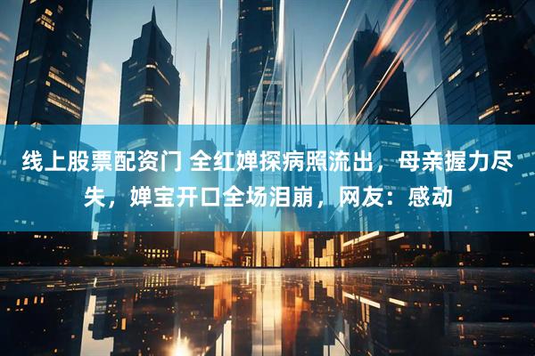 线上股票配资门 全红婵探病照流出，母亲握力尽失，婵宝开口全场泪崩，网友：感动