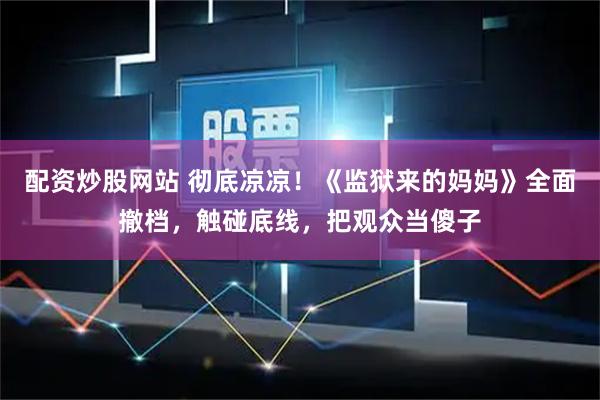 配资炒股网站 彻底凉凉！《监狱来的妈妈》全面撤档，触碰底线，把观众当傻子
