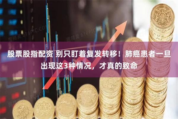 股票股指配资 别只盯着复发转移！肺癌患者一旦出现这3种情况，才真的致命