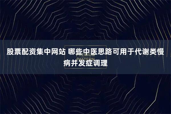 股票配资集中网站 哪些中医思路可用于代谢类慢病并发症调理