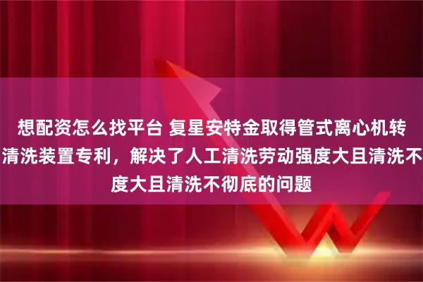 想配资怎么找平台 复星安特金取得管式离心机转鼓内壁自动清洗装置专利，解决了人工清洗劳动强度大且清洗不彻底的问题