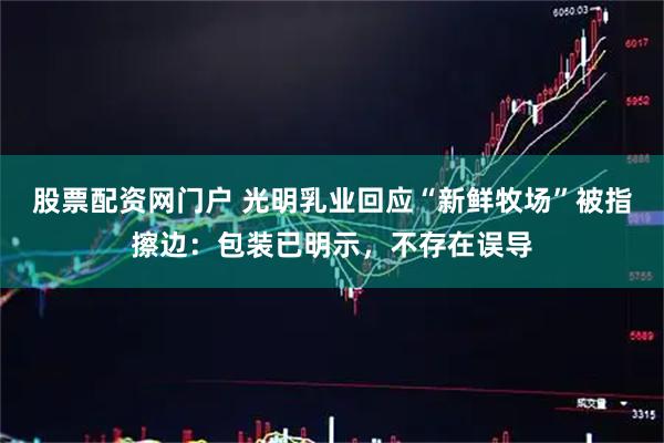 股票配资网门户 光明乳业回应“新鲜牧场”被指擦边：包装已明示，不存在误导