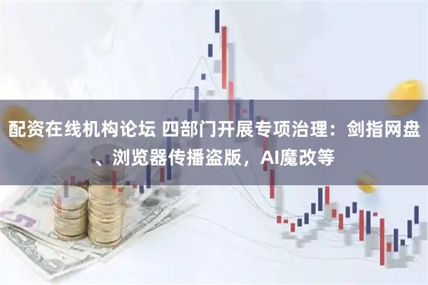配资在线机构论坛 四部门开展专项治理：剑指网盘、浏览器传播盗版，AI魔改等