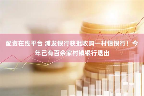 配资在线平台 浦发银行获批收购一村镇银行！今年已有百余家村镇银行退出