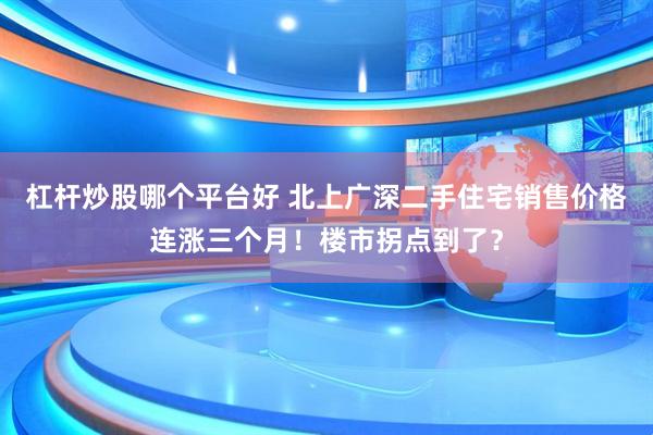 杠杆炒股哪个平台好 北上广深二手住宅销售价格连涨三个月！楼市拐点到了？