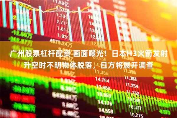 广州股票杠杆配资 画面曝光！日本H3火箭发射升空时不明物体脱落，日方将展开调查