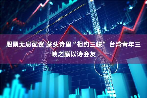 股票无息配资 藏头诗里“相约三峡” 台湾青年三峡之巅以诗会友