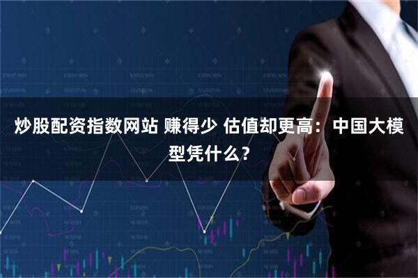 炒股配资指数网站 赚得少 估值却更高：中国大模型凭什么？