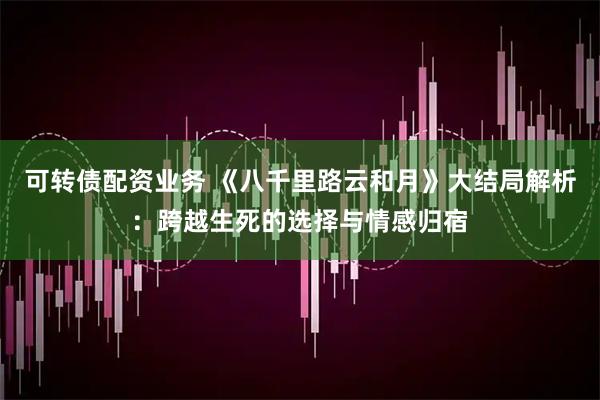 可转债配资业务 《八千里路云和月》大结局解析：跨越生死的选择与情感归宿
